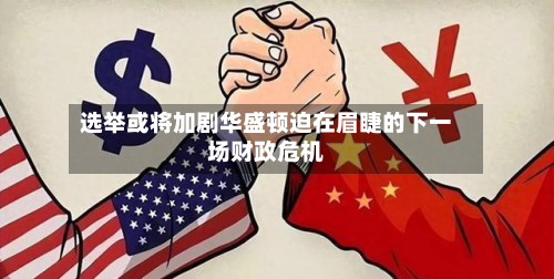 选举或将加剧华盛顿迫在眉睫的下一场财政危机