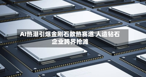 AI热潮引爆金刚石散热赛道 人造钻石企业跨界抢滩