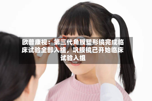 欧普康视：第三代角膜塑形镜完成临床试验全部入组，巩膜镜已开始临床试验入组