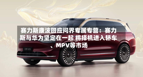 赛力斯康波回应问界专属专营：赛力斯与华为坚定在一起 将择机进入轿车、MPV等市场-第2张图片