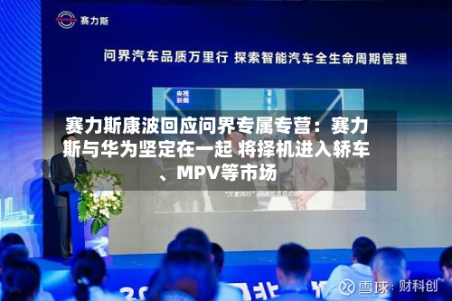 赛力斯康波回应问界专属专营：赛力斯与华为坚定在一起 将择机进入轿车、MPV等市场-第3张图片