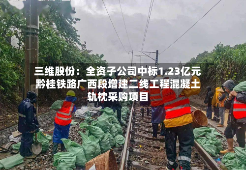 三维股份：全资子公司中标1.23亿元黔桂铁路广西段增建二线工程混凝土轨枕采购项目-第2张图片