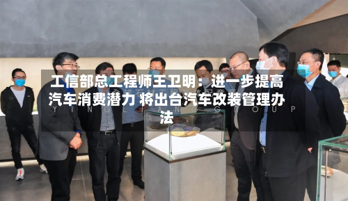 工信部总工程师王卫明：进一步提高汽车消费潜力 将出台汽车改装管理办法