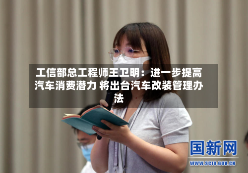 工信部总工程师王卫明：进一步提高汽车消费潜力 将出台汽车改装管理办法-第2张图片
