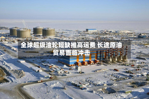 全球超级油轮短缺推高运费 长途原油贸易面临冲击