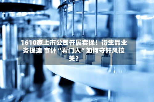 1610家上市公司开展套保！衍生品业务提速 审计“看门人”如何守好风控关？-第2张图片