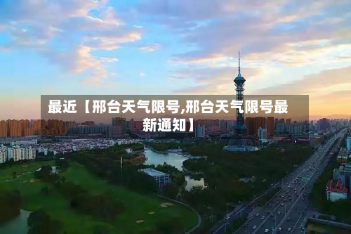 最近【邢台天气限号,邢台天气限号最新通知】