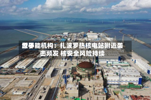 世界原子能机构：扎波罗热核电站附近袭击频发 核安全风险持续-第1张图片
