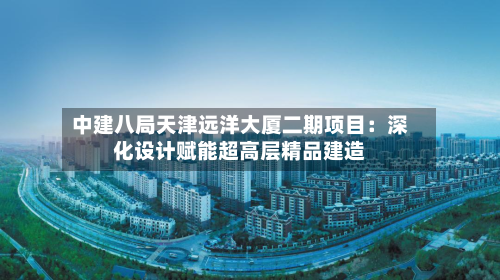 中建八局天津远洋大厦二期项目：深化设计赋能超高层精品建造