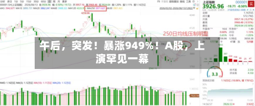 午后，突发！暴涨949%！A股，上演罕见一幕-第3张图片