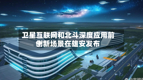 卫星互联网和北斗深度应用前十创新场景在雄安发布-第2张图片