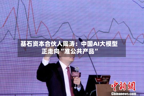 基石资本合伙人陶涛：中国AI大模型正走向“准公共产品”