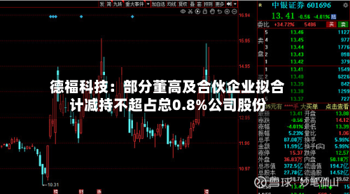 德福科技：部分董高及合伙企业拟合计减持不超占总0.8%公司股份-第2张图片