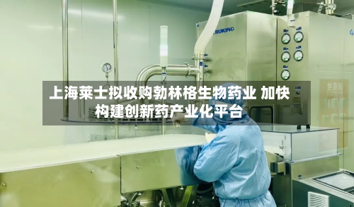上海莱士拟收购勃林格生物药业 加快构建创新药产业化平台